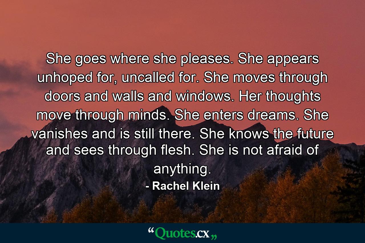 She goes where she pleases. She appears unhoped for, uncalled for. She moves through doors and walls and windows. Her thoughts move through minds. She enters dreams. She vanishes and is still there. She knows the future and sees through flesh. She is not afraid of anything. - Quote by Rachel Klein