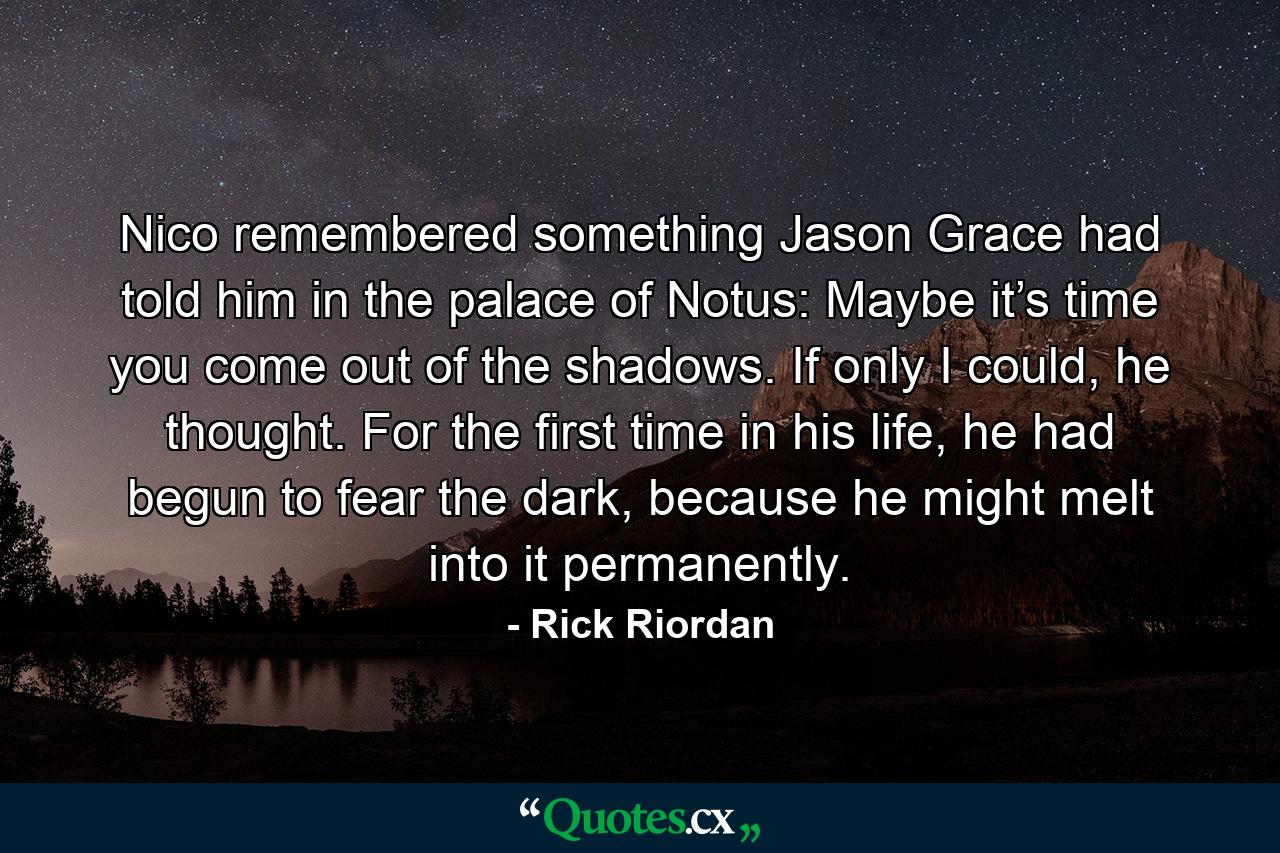 Nico remembered something Jason Grace had told him in the palace of Notus: Maybe it’s time you come out of the shadows. If only I could, he thought. For the first time in his life, he had begun to fear the dark, because he might melt into it permanently. - Quote by Rick Riordan