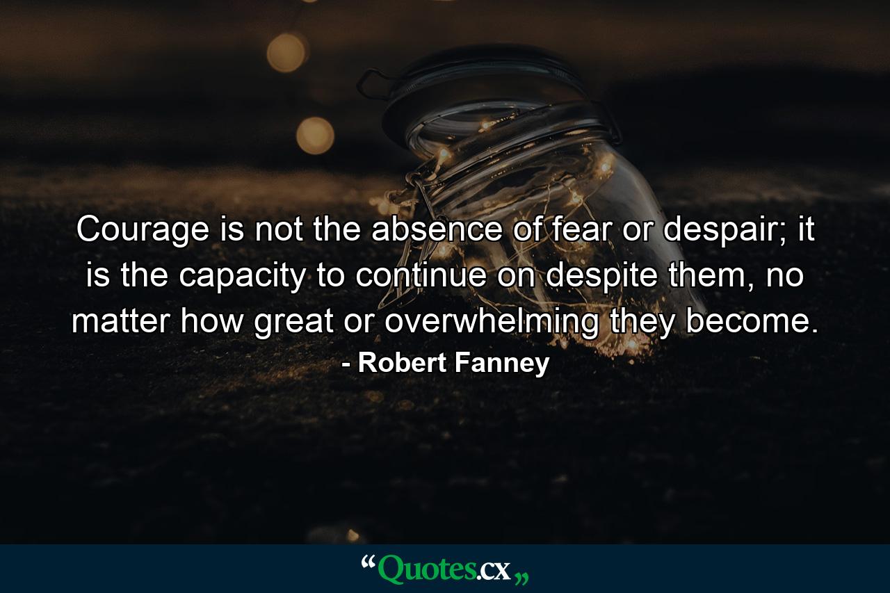 Courage is not the absence of fear or despair; it is the capacity to continue on despite them, no matter how great or overwhelming they become. - Quote by Robert Fanney