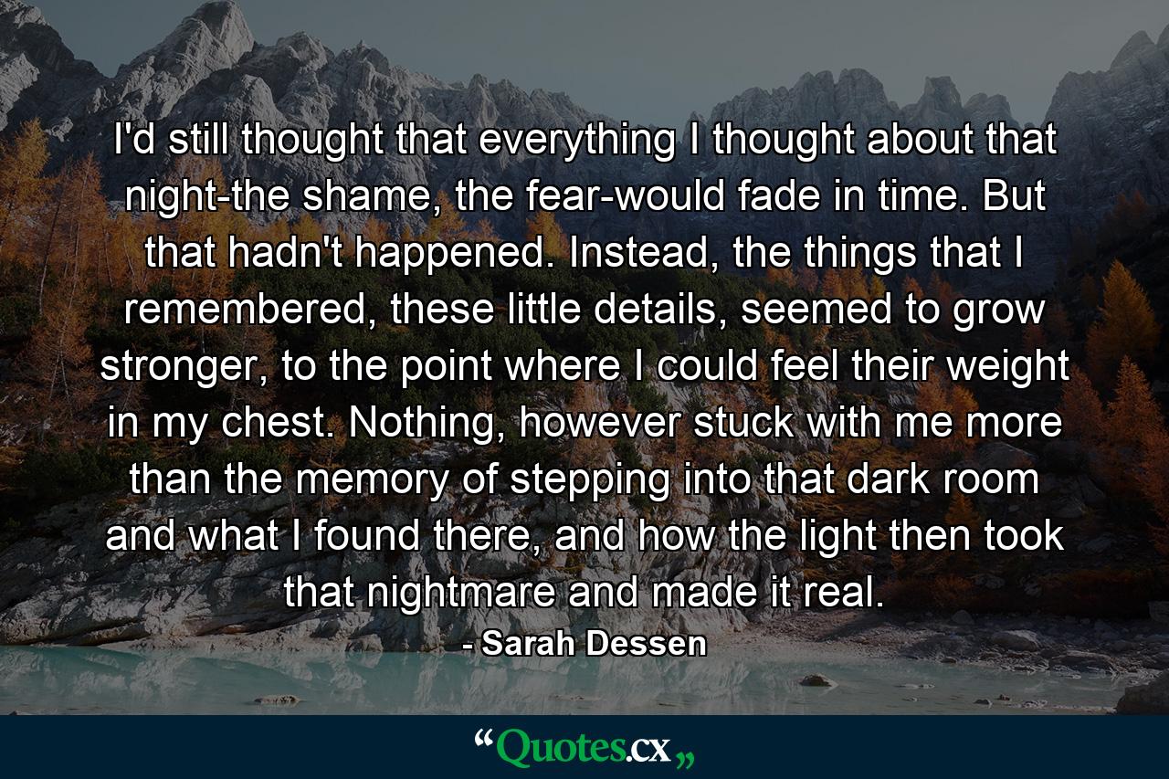 I'd still thought that everything I thought about that night-the shame, the fear-would fade in time. But that hadn't happened. Instead, the things that I remembered, these little details, seemed to grow stronger, to the point where I could feel their weight in my chest. Nothing, however stuck with me more than the memory of stepping into that dark room and what I found there, and how the light then took that nightmare and made it real. - Quote by Sarah Dessen