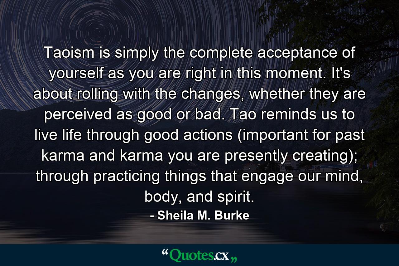 Taoism is simply the complete acceptance of yourself as you are right in this moment. It's about rolling with the changes, whether they are perceived as good or bad. Tao reminds us to live life through good actions (important for past karma and karma you are presently creating); through practicing things that engage our mind, body, and spirit. - Quote by Sheila M. Burke