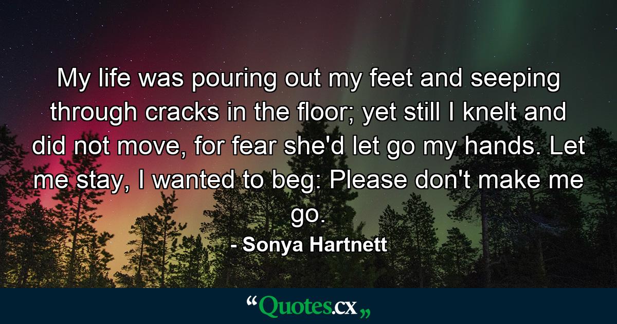 My life was pouring out my feet and seeping through cracks in the floor; yet still I knelt and did not move, for fear she'd let go my hands. Let me stay, I wanted to beg: Please don't make me go. - Quote by Sonya Hartnett