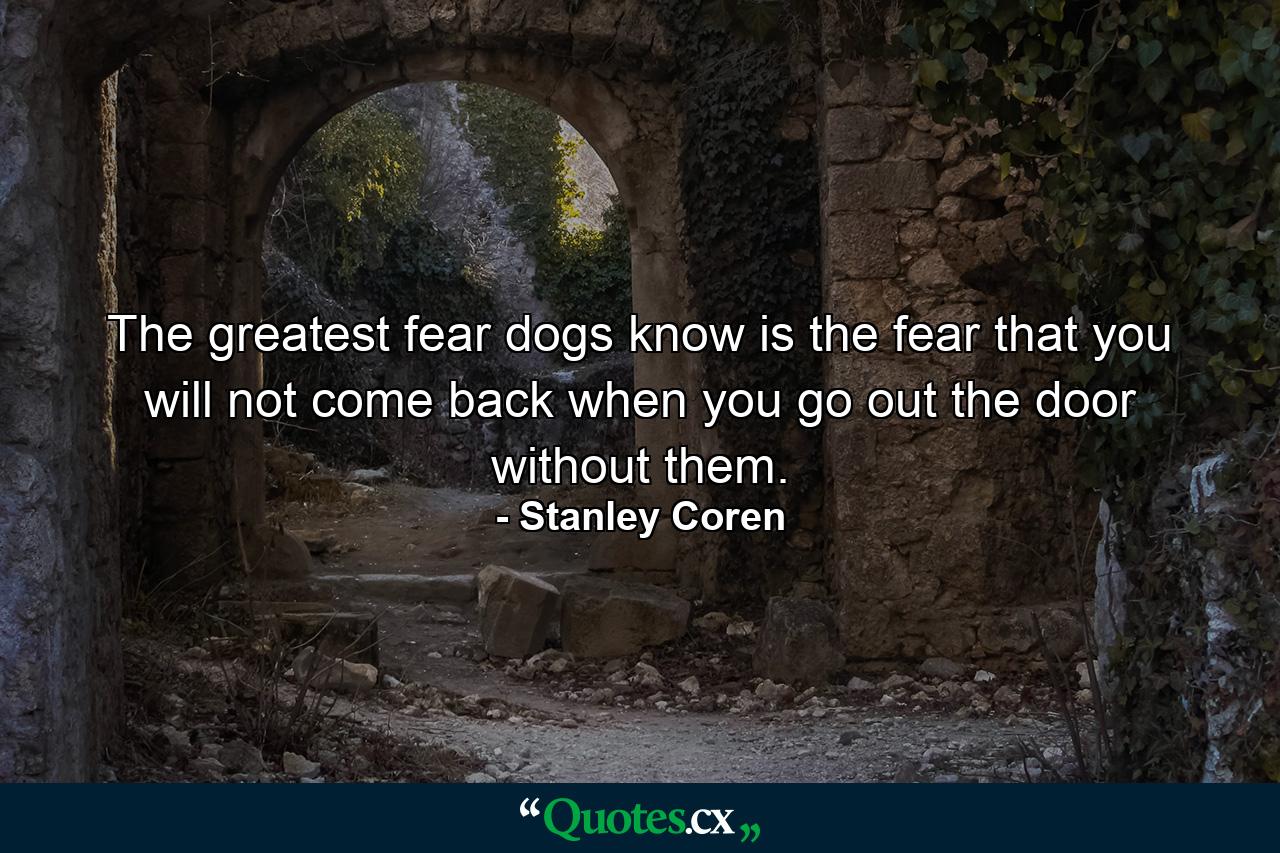 The greatest fear dogs know is the fear that you will not come back when you go out the door without them. - Quote by Stanley Coren