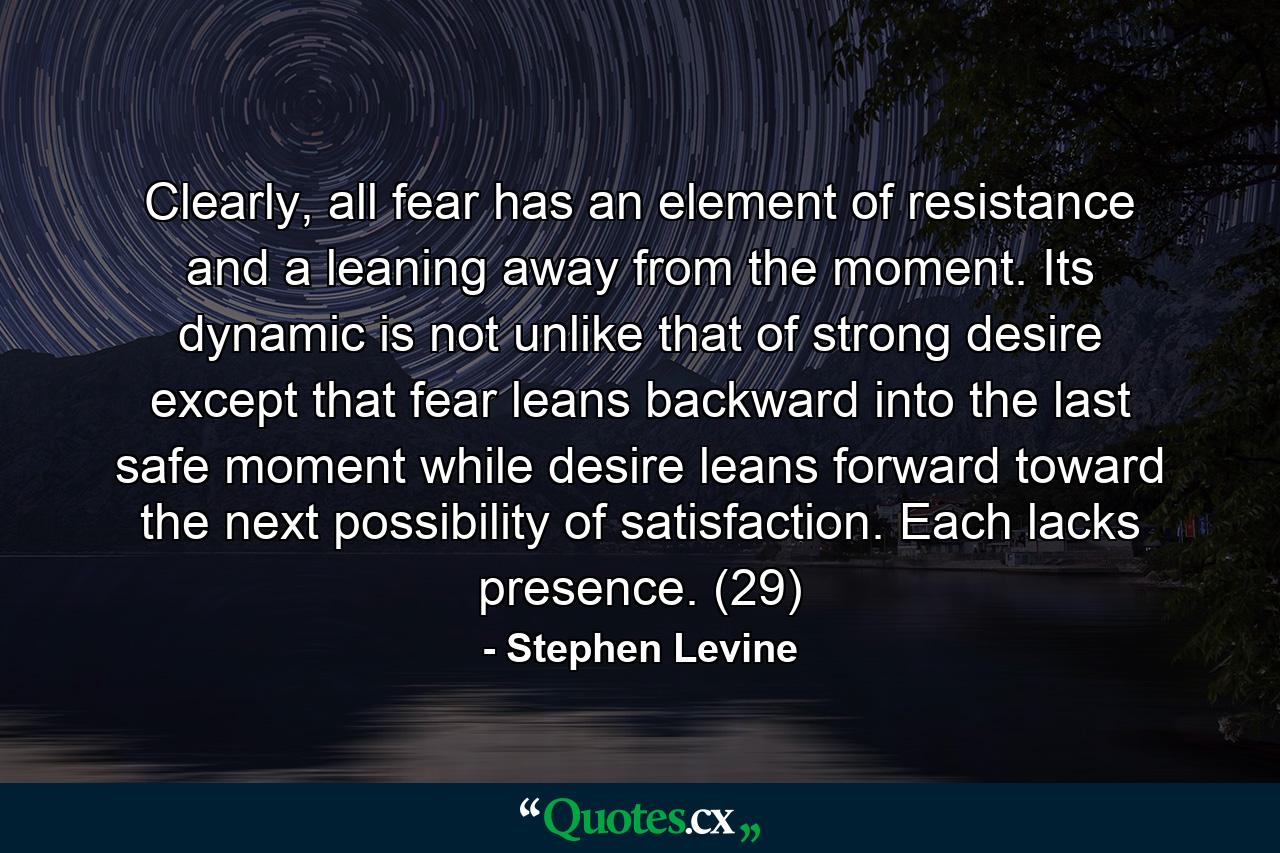 Clearly, all fear has an element of resistance and a leaning away from the moment. Its dynamic is not unlike that of strong desire except that fear leans backward into the last safe moment while desire leans forward toward the next possibility of satisfaction. Each lacks presence. (29) - Quote by Stephen Levine