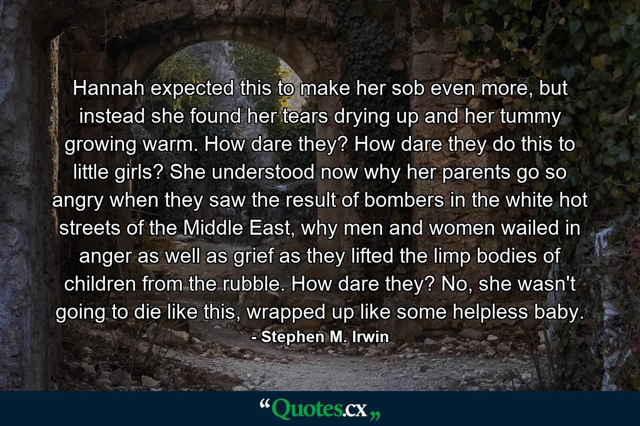 Hannah expected this to make her sob even more, but instead she found her tears drying up and her tummy growing warm. How dare they? How dare they do this to little girls? She understood now why her parents go so angry when they saw the result of bombers in the white hot streets of the Middle East, why men and women wailed in anger as well as grief as they lifted the limp bodies of children from the rubble. How dare they? No, she wasn't going to die like this, wrapped up like some helpless baby. - Quote by Stephen M. Irwin