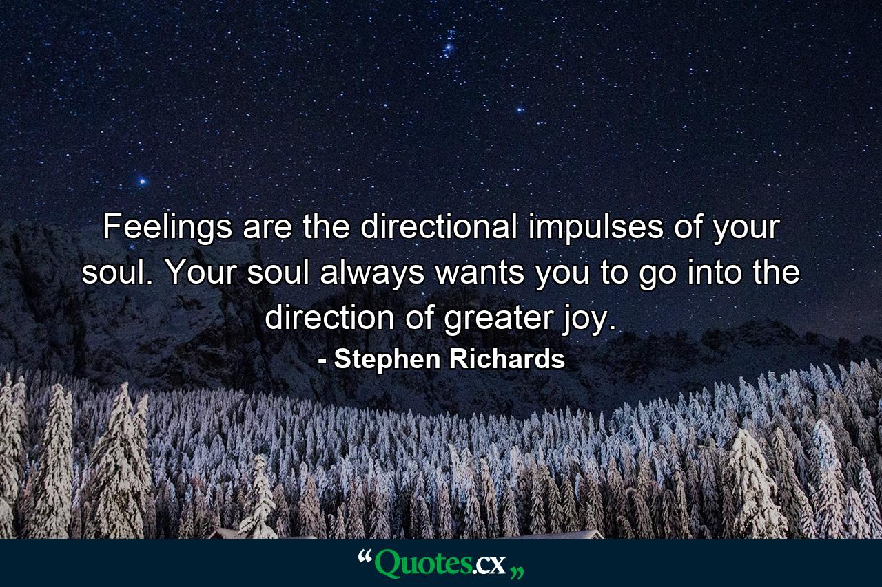 Feelings are the directional impulses of your soul. Your soul always wants you to go into the direction of greater joy. - Quote by Stephen Richards