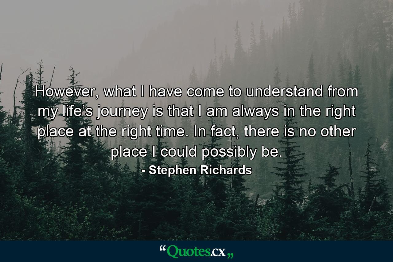 However, what I have come to understand from my life’s journey is that I am always in the right place at the right time. In fact, there is no other place I could possibly be. - Quote by Stephen Richards