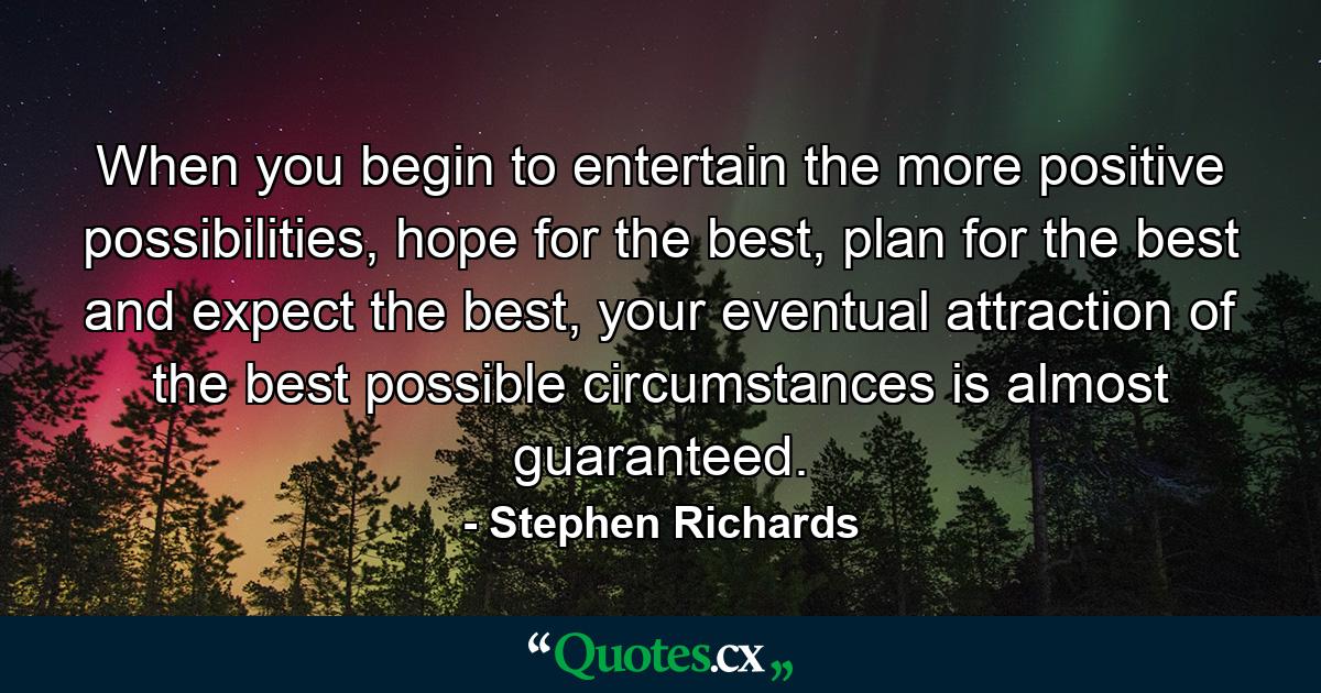 When you begin to entertain the more positive possibilities, hope for the best, plan for the best and expect the best, your eventual attraction of the best possible circumstances is almost guaranteed. - Quote by Stephen Richards