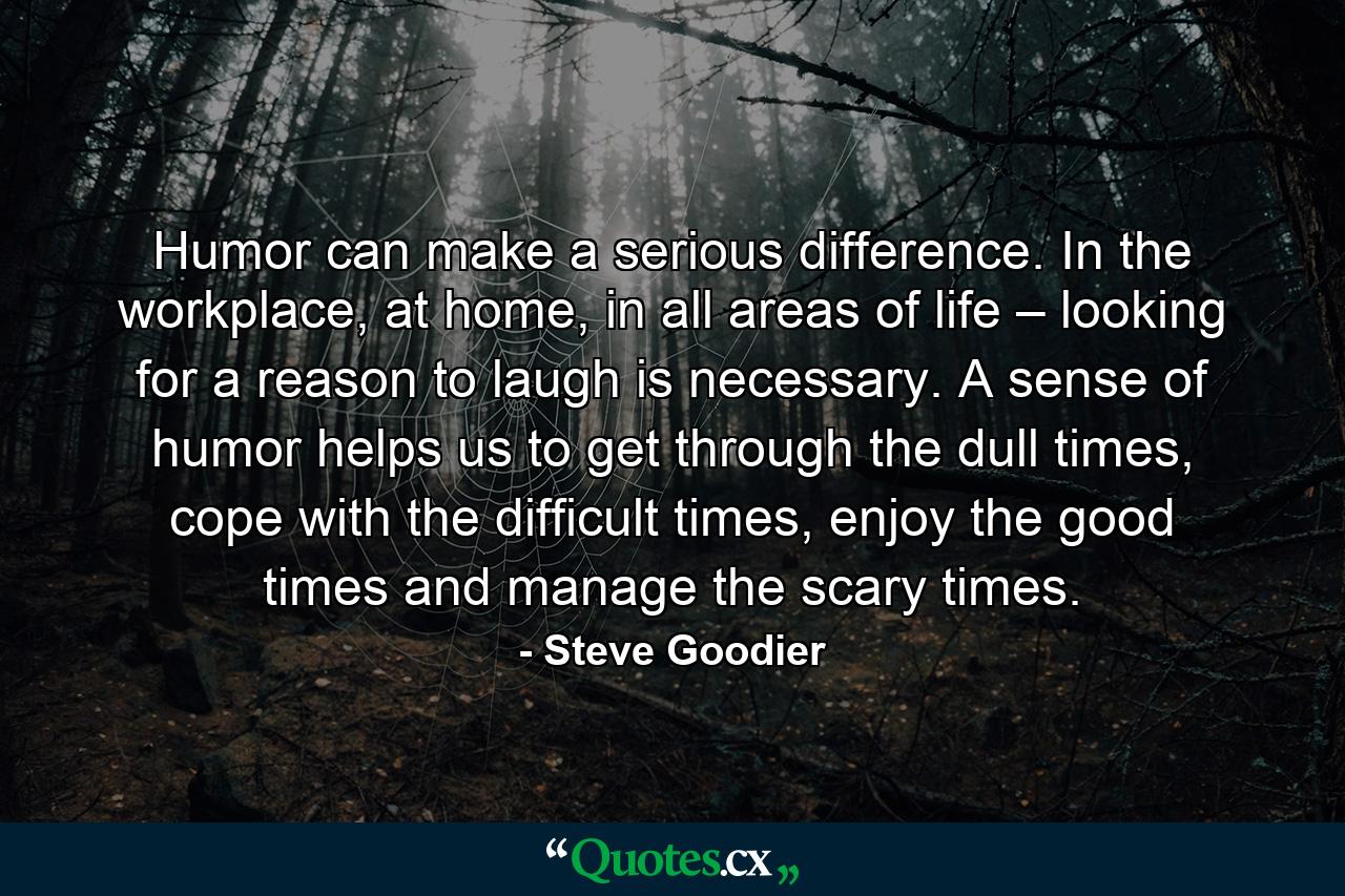 Humor can make a serious difference. In the workplace, at home, in all areas of life – looking for a reason to laugh is necessary. A sense of humor helps us to get through the dull times, cope with the difficult times, enjoy the good times and manage the scary times. - Quote by Steve Goodier