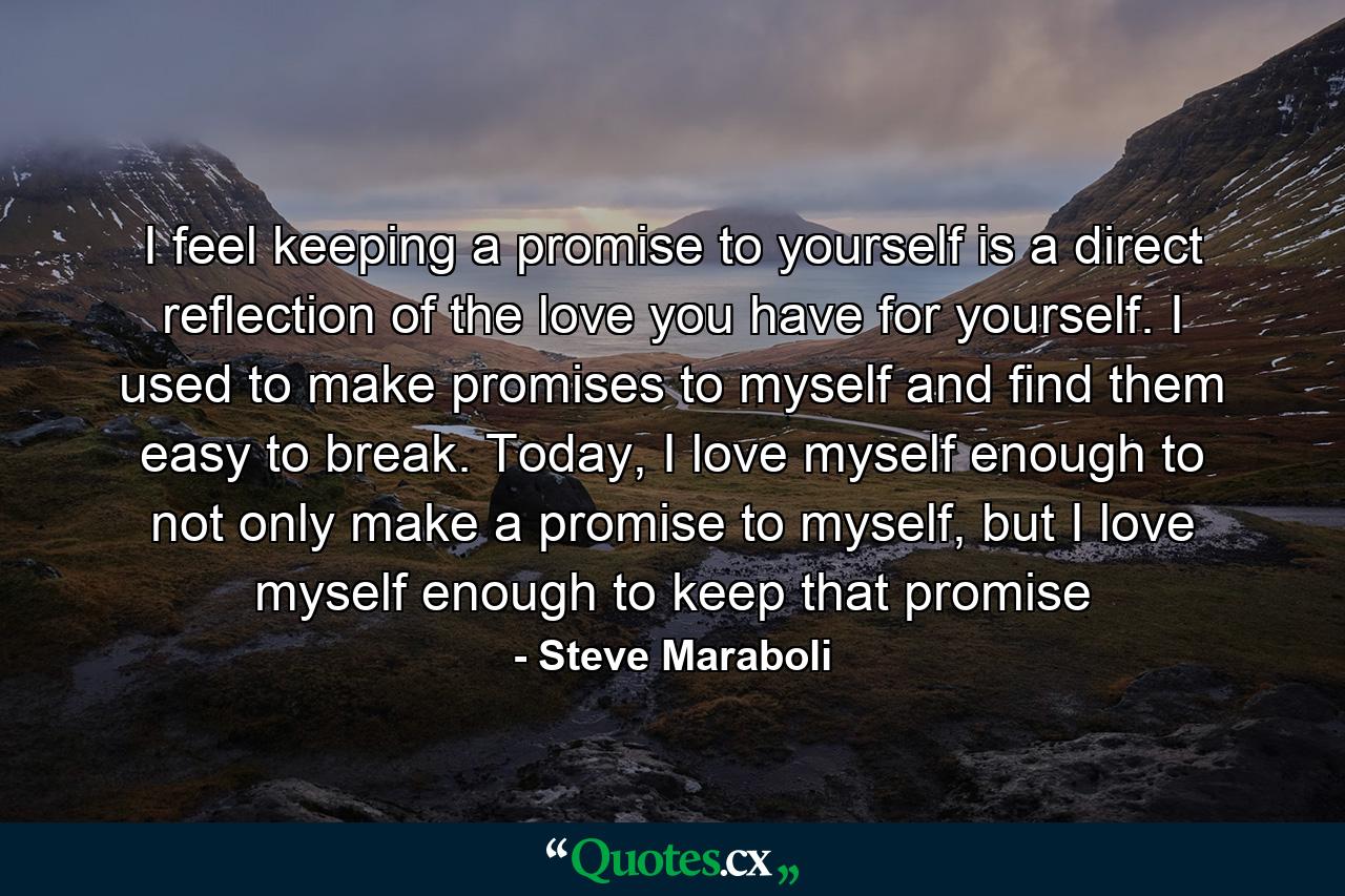 I feel keeping a promise to yourself is a direct reflection of the love you have for yourself. I used to make promises to myself and find them easy to break. Today, I love myself enough to not only make a promise to myself, but I love myself enough to keep that promise - Quote by Steve Maraboli