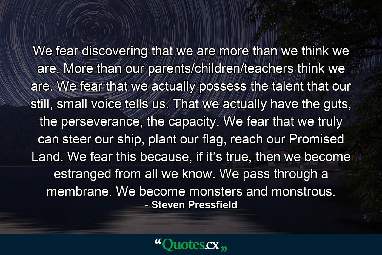 We fear discovering that we are more than we think we are. More than our parents/children/teachers think we are. We fear that we actually possess the talent that our still, small voice tells us. That we actually have the guts, the perseverance, the capacity. We fear that we truly can steer our ship, plant our flag, reach our Promised Land. We fear this because, if it’s true, then we become estranged from all we know. We pass through a membrane. We become monsters and monstrous. - Quote by Steven Pressfield