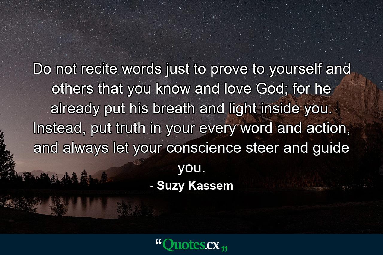 Do not recite words just to prove to yourself and others that you know and love God; for he already put his breath and light inside you. Instead, put truth in your every word and action, and always let your conscience steer and guide you. - Quote by Suzy Kassem