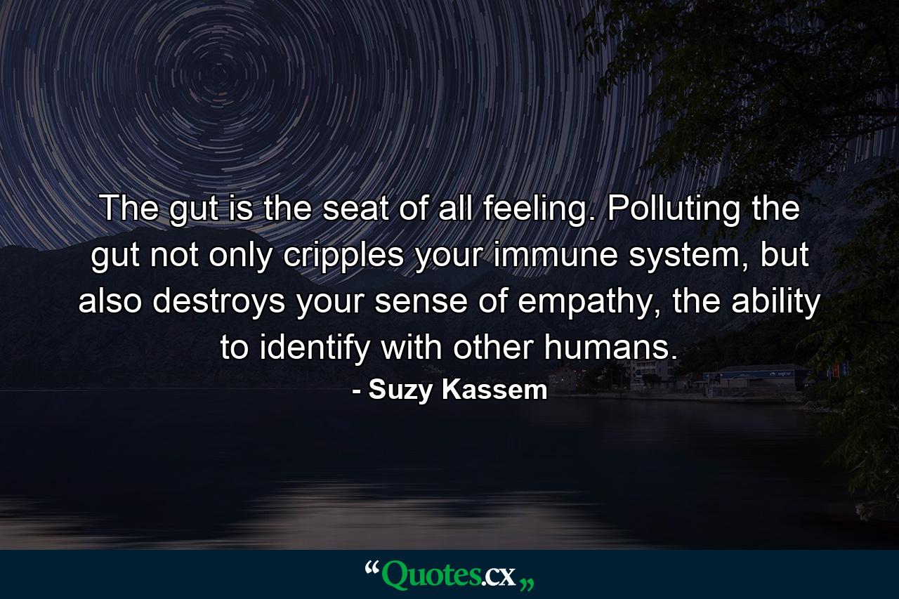 The gut is the seat of all feeling. Polluting the gut not only cripples your immune system, but also destroys your sense of empathy, the ability to identify with other humans. - Quote by Suzy Kassem