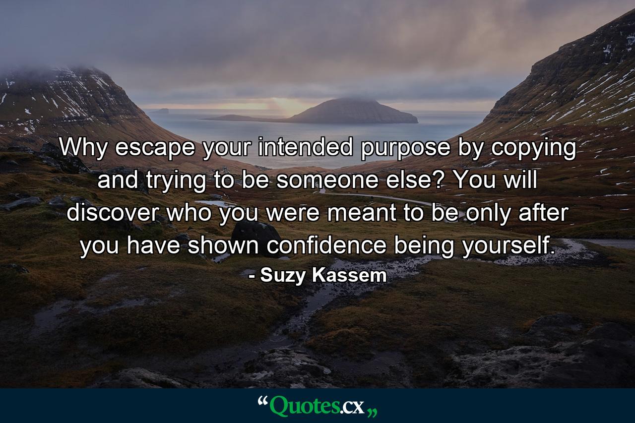 Why escape your intended purpose by copying and trying to be someone else? You will discover who you were meant to be only after you have shown confidence being yourself. - Quote by Suzy Kassem