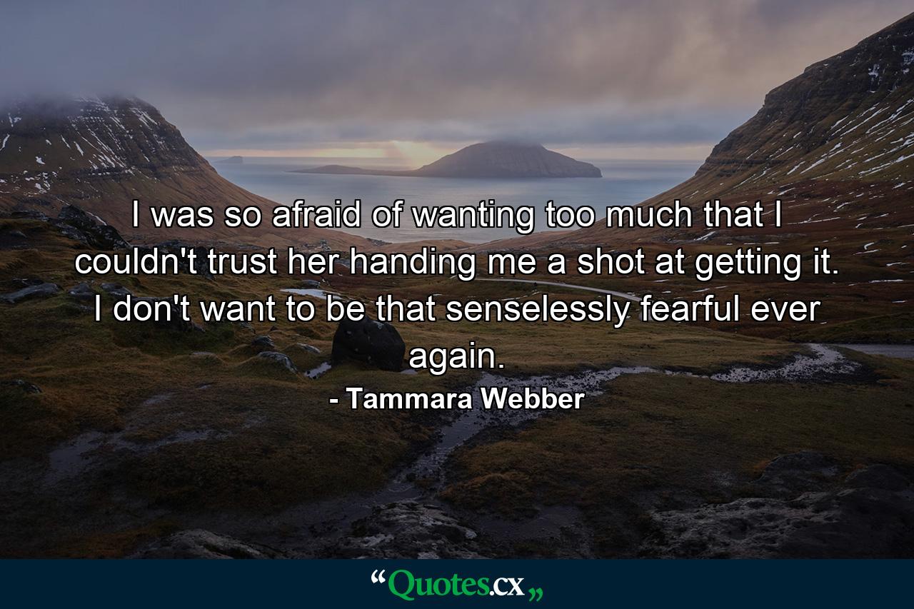 I was so afraid of wanting too much that I couldn't trust her handing me a shot at getting it. I don't want to be that senselessly fearful ever again. - Quote by Tammara Webber