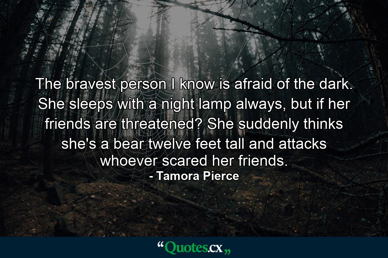 The bravest person I know is afraid of the dark. She sleeps with a night lamp always, but if her friends are threatened? She suddenly thinks she's a bear twelve feet tall and attacks whoever scared her friends. - Quote by Tamora Pierce