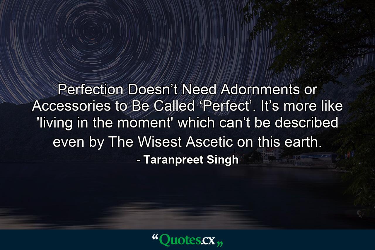 Perfection Doesn’t Need Adornments or Accessories to Be Called ‘Perfect’. It’s more like 'living in the moment' which can’t be described even by The Wisest Ascetic on this earth. - Quote by Taranpreet Singh