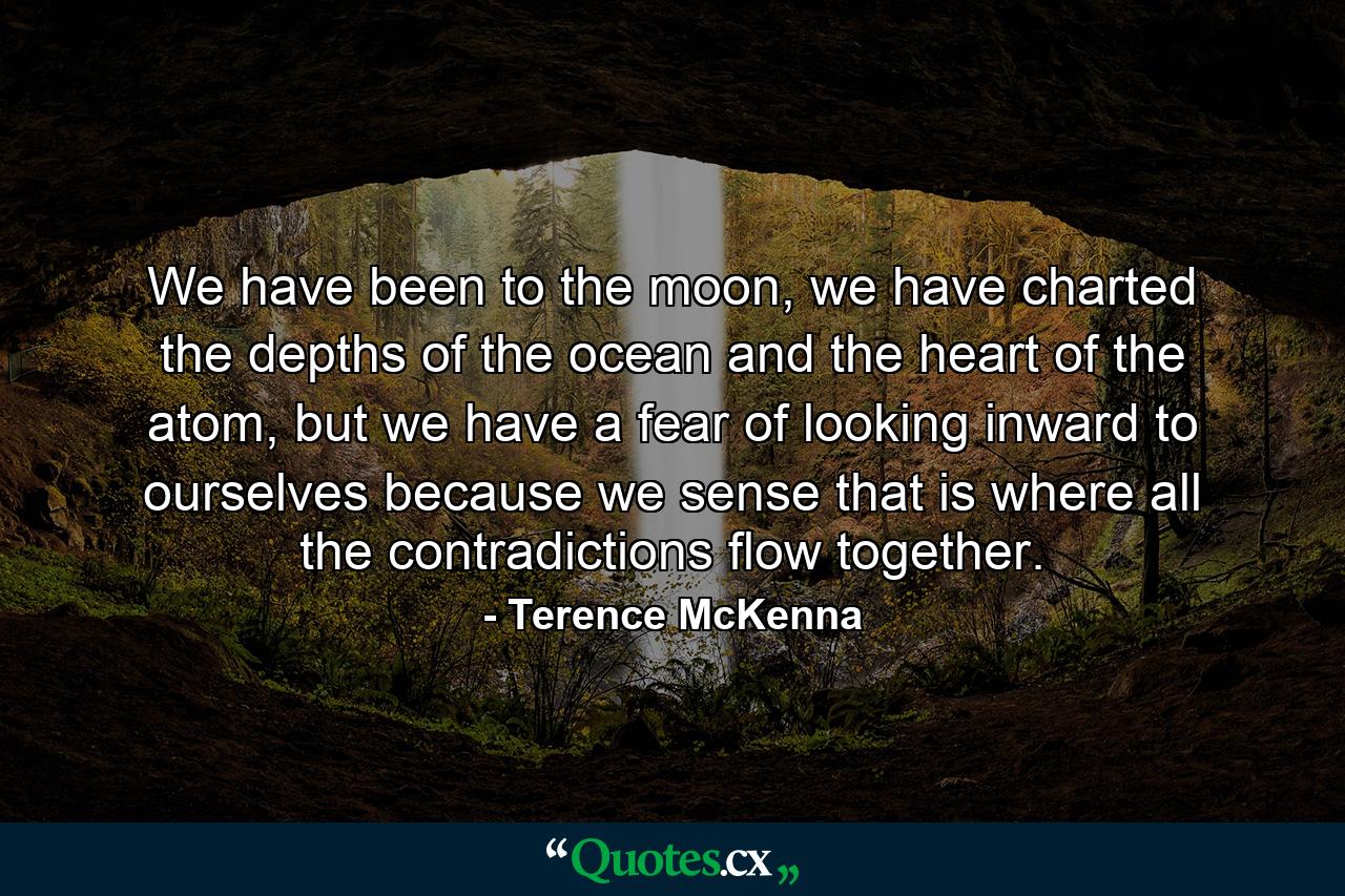 We have been to the moon, we have charted the depths of the ocean and the heart of the atom, but we have a fear of looking inward to ourselves because we sense that is where all the contradictions flow together. - Quote by Terence McKenna