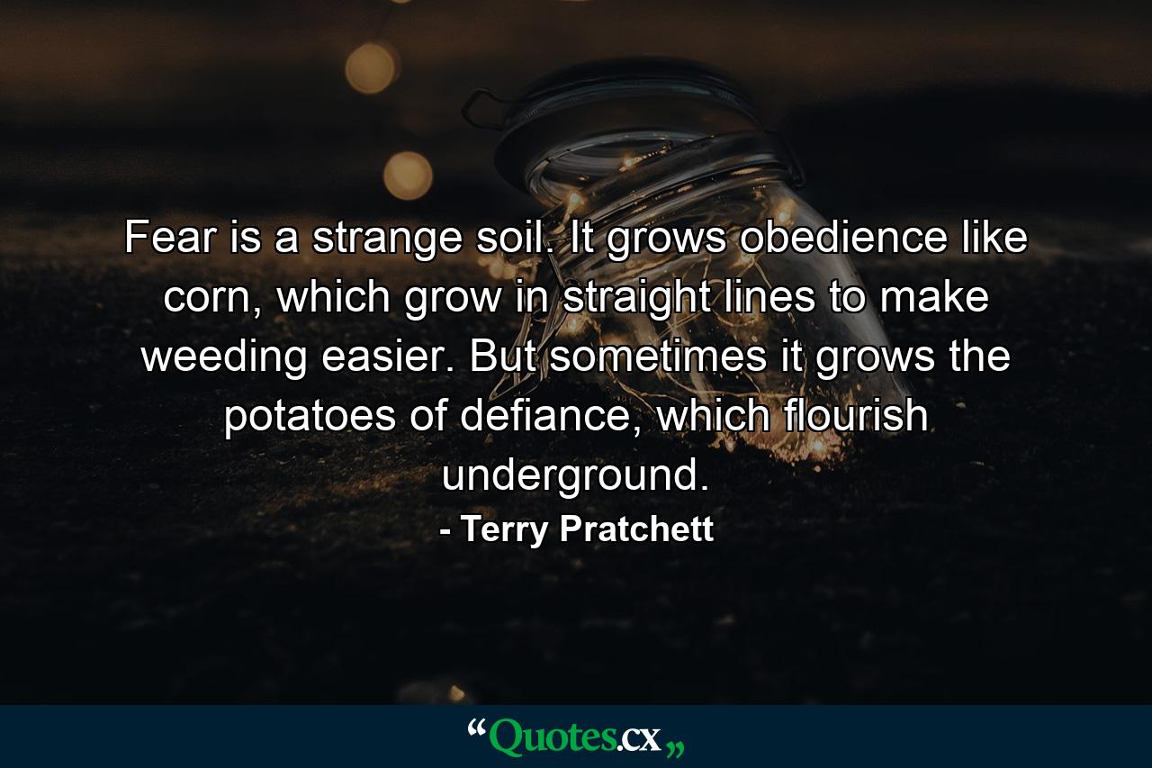 Fear is a strange soil. It grows obedience like corn, which grow in straight lines to make weeding easier. But sometimes it grows the potatoes of defiance, which flourish underground. - Quote by Terry Pratchett