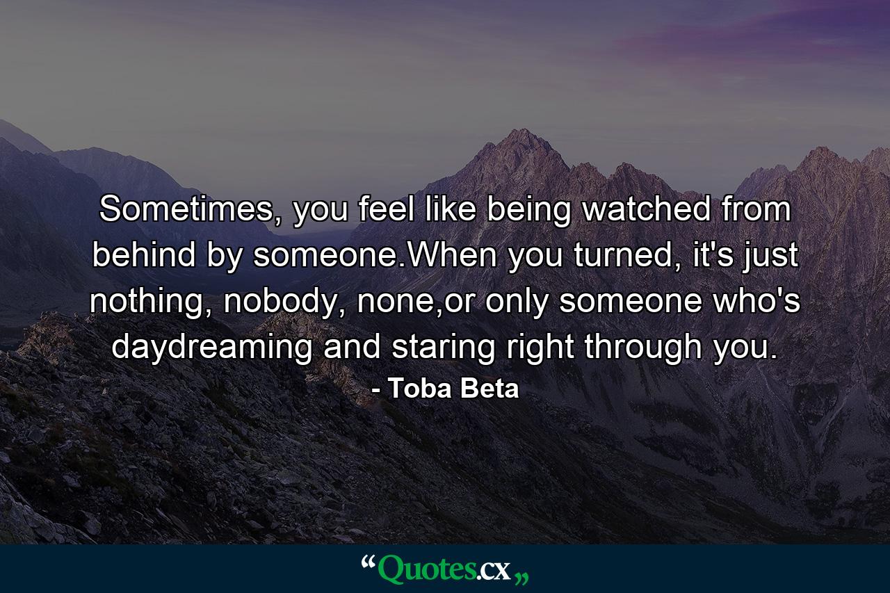 Sometimes, you feel like being watched from behind by someone.When you turned, it's just nothing, nobody, none,or only someone who's daydreaming and staring right through you. - Quote by Toba Beta