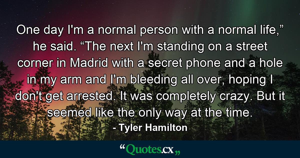 One day I'm a normal person with a normal life,” he said. “The next I'm standing on a street corner in Madrid with a secret phone and a hole in my arm and I'm bleeding all over, hoping I don't get arrested. It was completely crazy. But it seemed like the only way at the time. - Quote by Tyler Hamilton