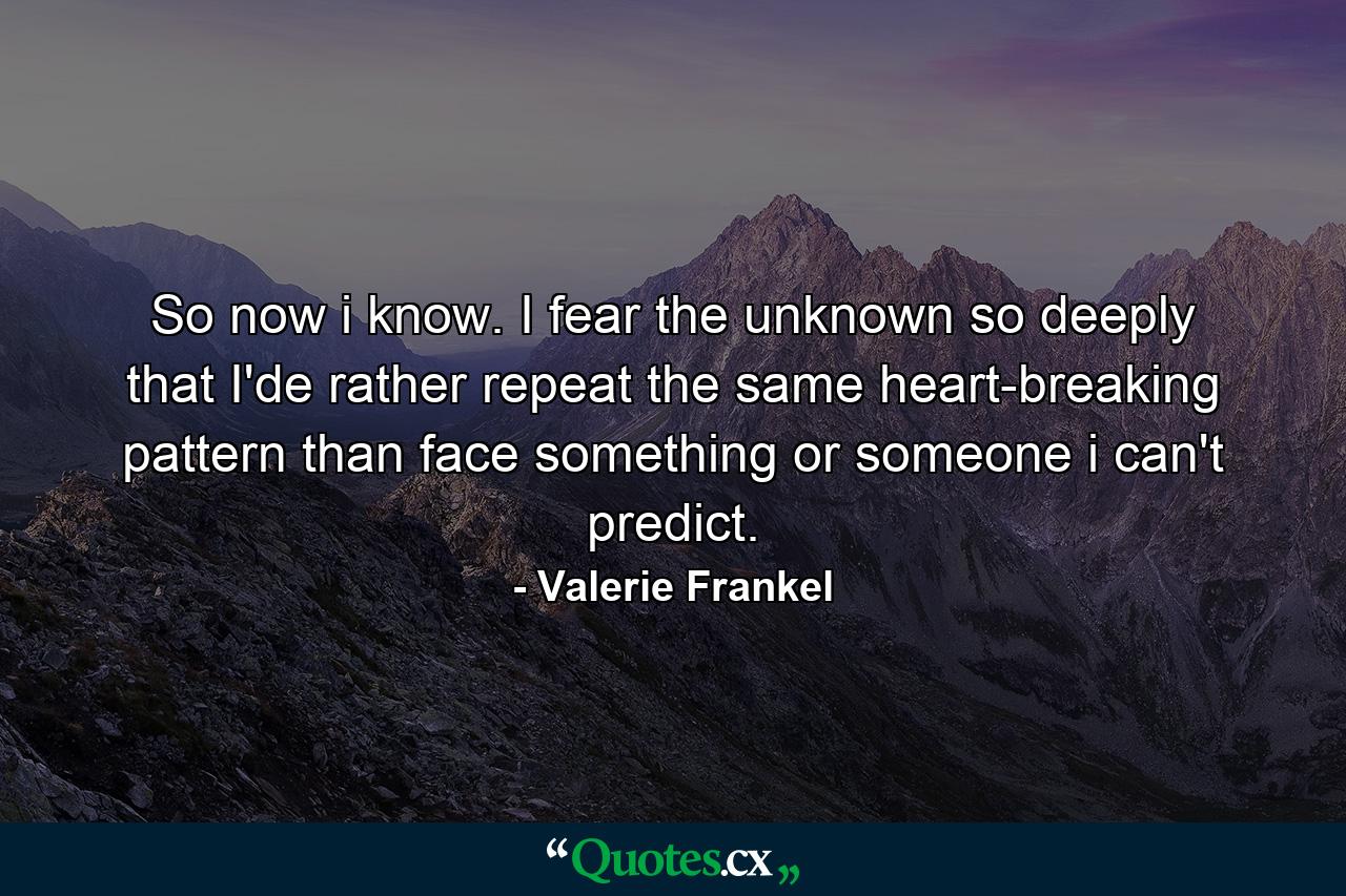 So now i know. I fear the unknown so deeply that I'de rather repeat the same heart-breaking pattern than face something or someone i can't predict. - Quote by Valerie Frankel