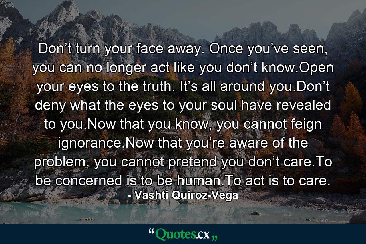 Don’t turn your face away. Once you’ve seen, you can no longer act like you don’t know.Open your eyes to the truth. It’s all around you.Don’t deny what the eyes to your soul have revealed to you.Now that you know, you cannot feign ignorance.Now that you’re aware of the problem, you cannot pretend you don’t care.To be concerned is to be human.To act is to care. - Quote by Vashti Quiroz-Vega