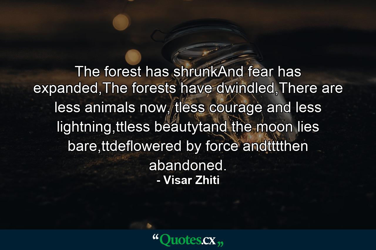 The forest has shrunkAnd fear has expanded,The forests have dwindled,There are less animals now, tless courage and less lightning,ttless beautytand the moon lies bare,ttdeflowered by force andtttthen abandoned. - Quote by Visar Zhiti