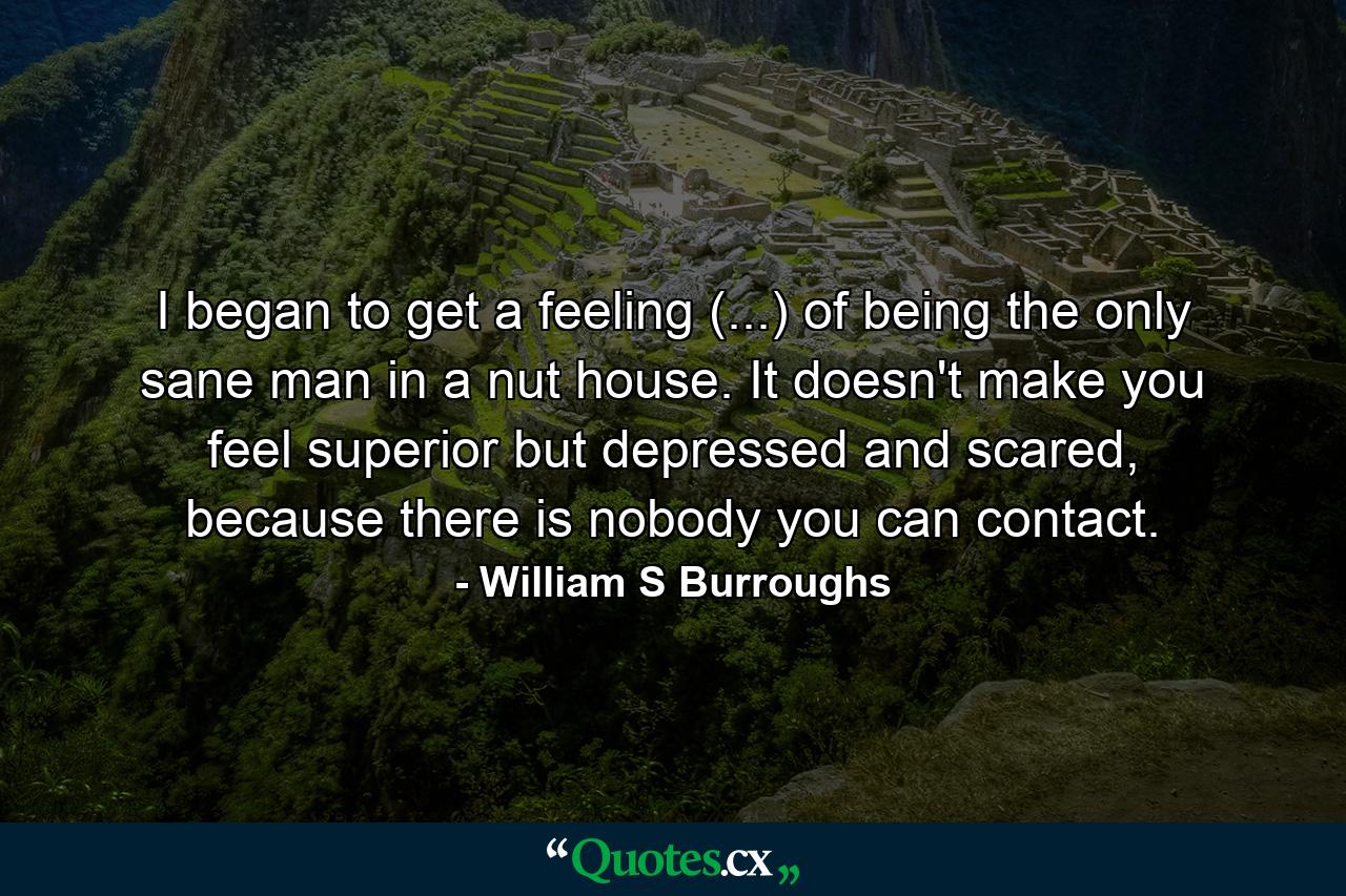 I began to get a feeling (...) of being the only sane man in a nut house. It doesn't make you feel superior but depressed and scared, because there is nobody you can contact. - Quote by William S Burroughs