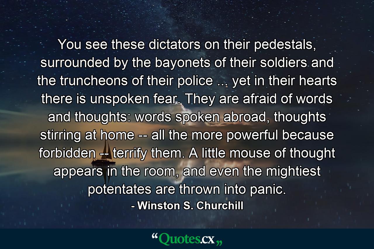 You see these dictators on their pedestals, surrounded by the bayonets of their soldiers and the truncheons of their police ... yet in their hearts there is unspoken fear. They are afraid of words and thoughts: words spoken abroad, thoughts stirring at home -- all the more powerful because forbidden -- terrify them. A little mouse of thought appears in the room, and even the mightiest potentates are thrown into panic. - Quote by Winston S. Churchill