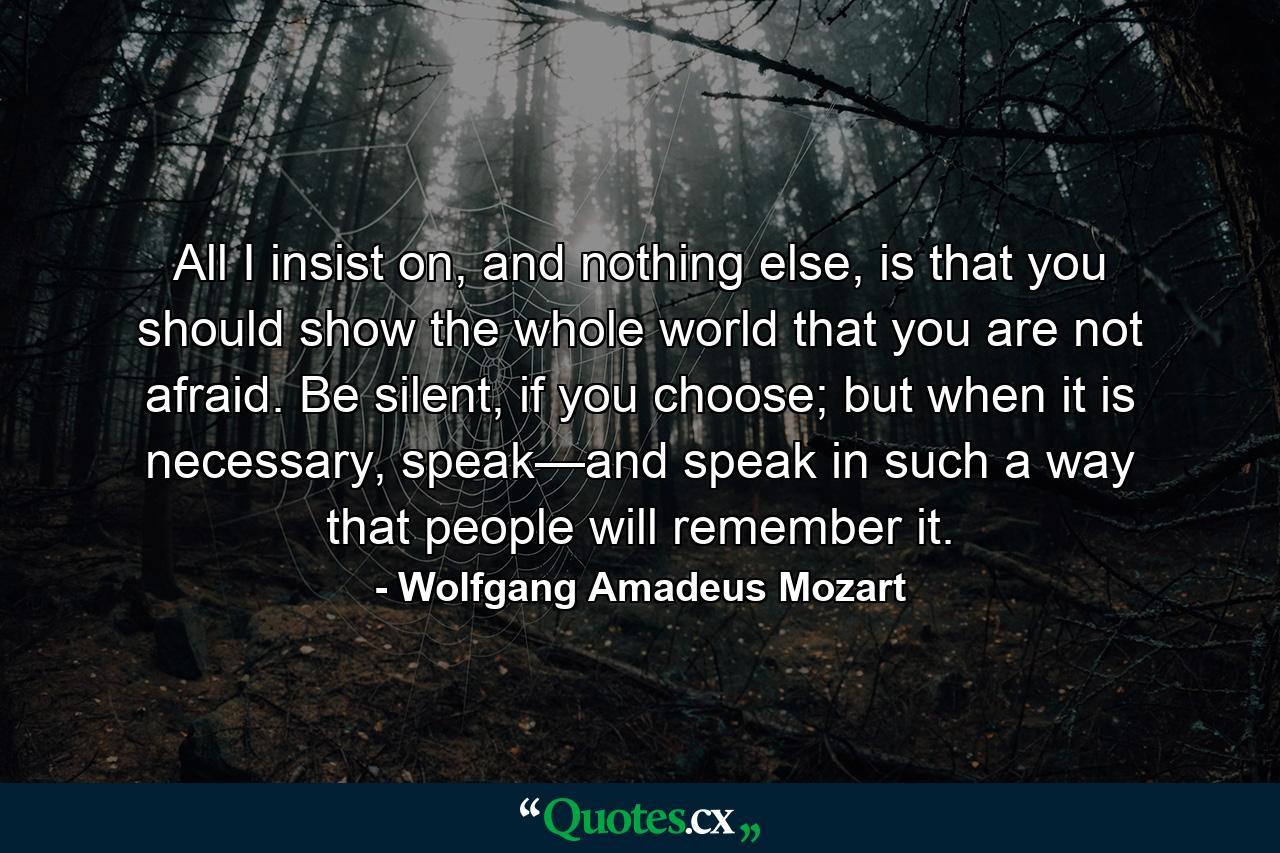 All I insist on, and nothing else, is that you should show the whole world that you are not afraid. Be silent, if you choose; but when it is necessary, speak—and speak in such a way that people will remember it. - Quote by Wolfgang Amadeus Mozart