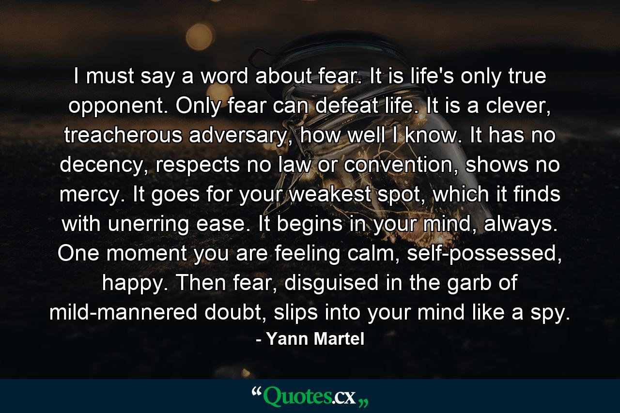 I must say a word about fear. It is life's only true opponent. Only fear can defeat life. It is a clever, treacherous adversary, how well I know. It has no decency, respects no law or convention, shows no mercy. It goes for your weakest spot, which it finds with unerring ease. It begins in your mind, always. One moment you are feeling calm, self-possessed, happy. Then fear, disguised in the garb of mild-mannered doubt, slips into your mind like a spy. - Quote by Yann Martel