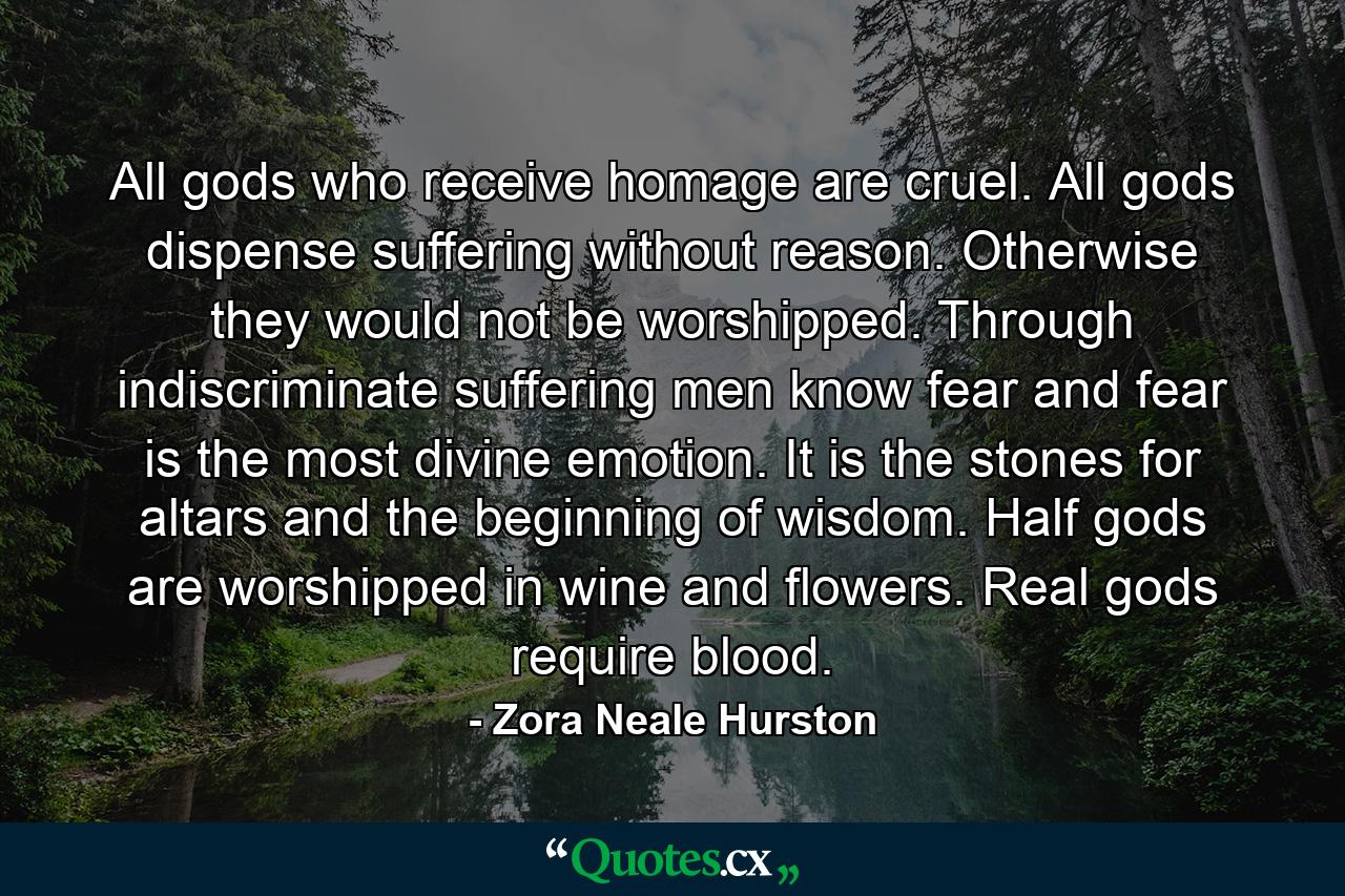 All gods who receive homage are cruel. All gods dispense suffering without reason. Otherwise they would not be worshipped. Through indiscriminate suffering men know fear and fear is the most divine emotion. It is the stones for altars and the beginning of wisdom. Half gods are worshipped in wine and flowers. Real gods require blood. - Quote by Zora Neale Hurston