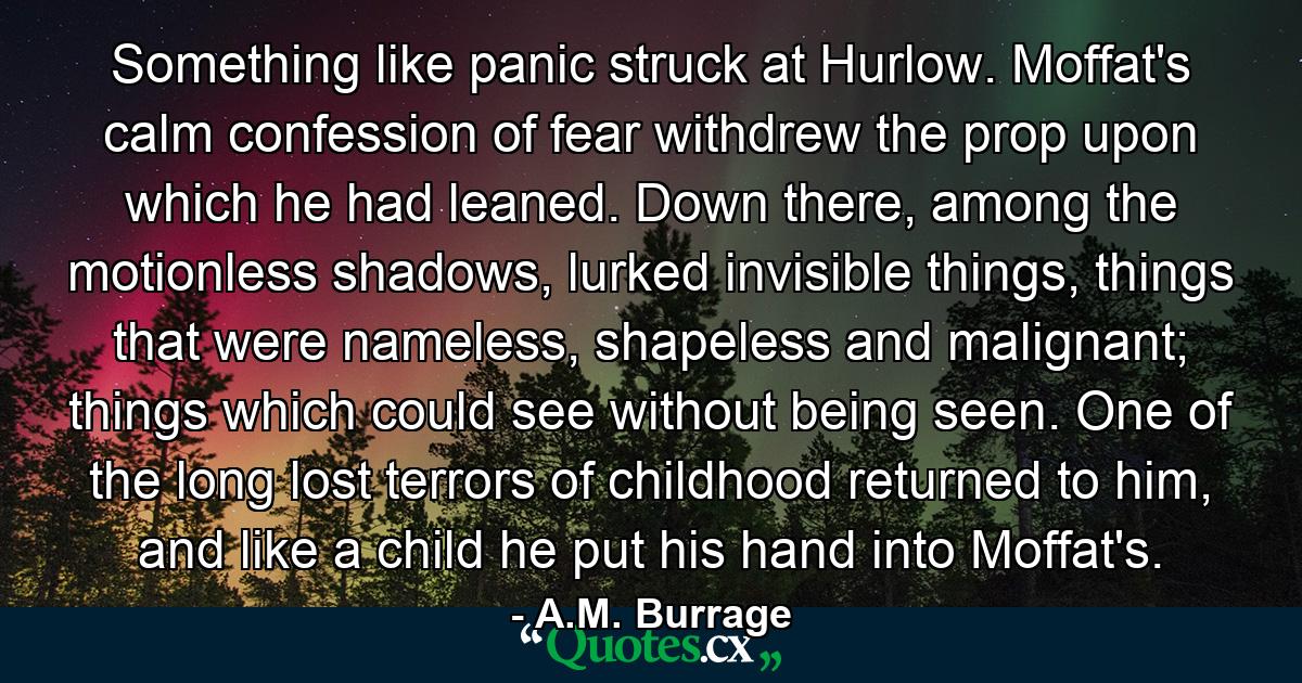 Something like panic struck at Hurlow. Moffat's calm confession of fear withdrew the prop upon which he had leaned. Down there, among the motionless shadows, lurked invisible things, things that were nameless, shapeless and malignant; things which could see without being seen. One of the long lost terrors of childhood returned to him, and like a child he put his hand into Moffat's. - Quote by A.M. Burrage