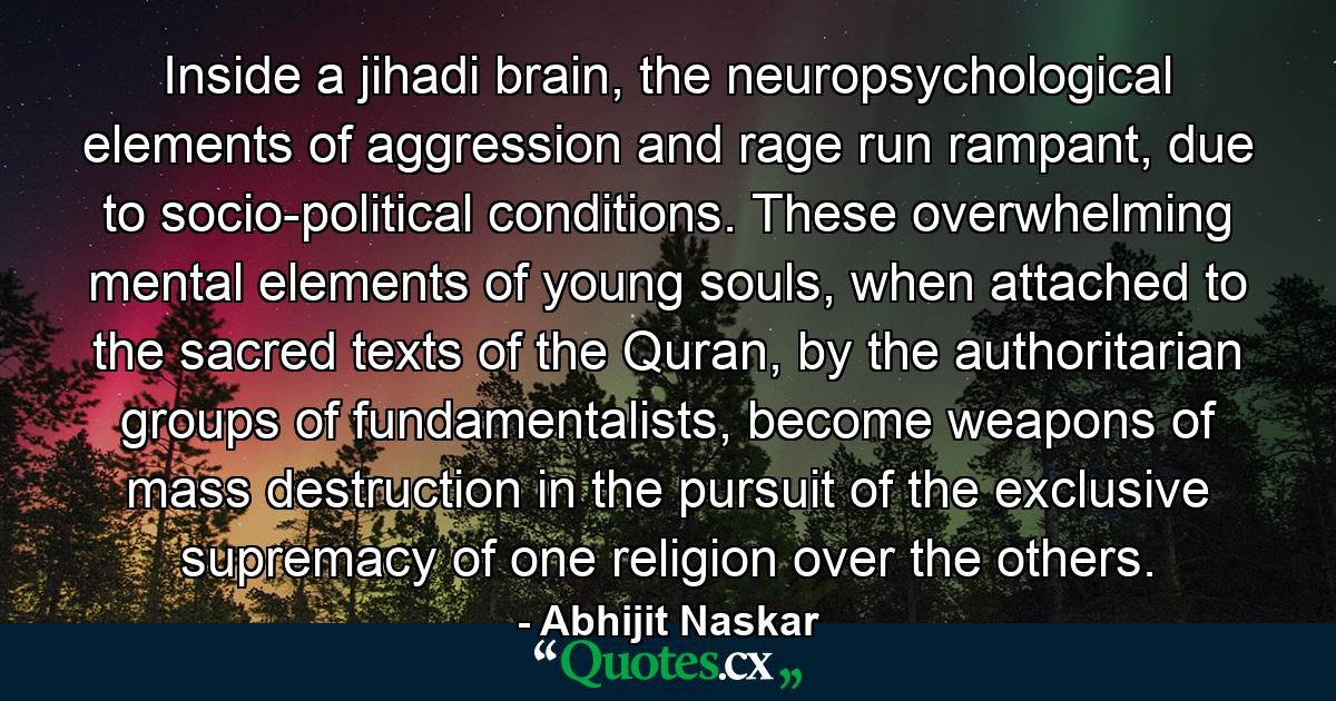 Inside a jihadi brain, the neuropsychological elements of aggression and rage run rampant, due to socio-political conditions. These overwhelming mental elements of young souls, when attached to the sacred texts of the Quran, by the authoritarian groups of fundamentalists, become weapons of mass destruction in the pursuit of the exclusive supremacy of one religion over the others. - Quote by Abhijit Naskar