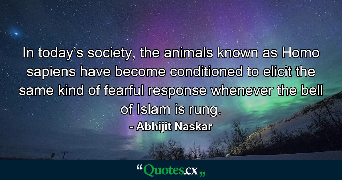 In today’s society, the animals known as Homo sapiens have become conditioned to elicit the same kind of fearful response whenever the bell of Islam is rung. - Quote by Abhijit Naskar