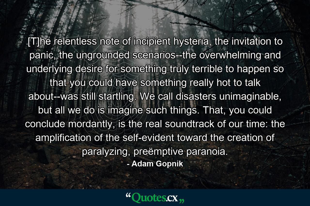 [T]he relentless note of incipient hysteria, the invitation to panic, the ungrounded scenarios--the overwhelming and underlying desire for something truly terrible to happen so that you could have something really hot to talk about--was still startling. We call disasters unimaginable, but all we do is imagine such things. That, you could conclude mordantly, is the real soundtrack of our time: the amplification of the self-evident toward the creation of paralyzing, preëmptive paranoia. - Quote by Adam Gopnik