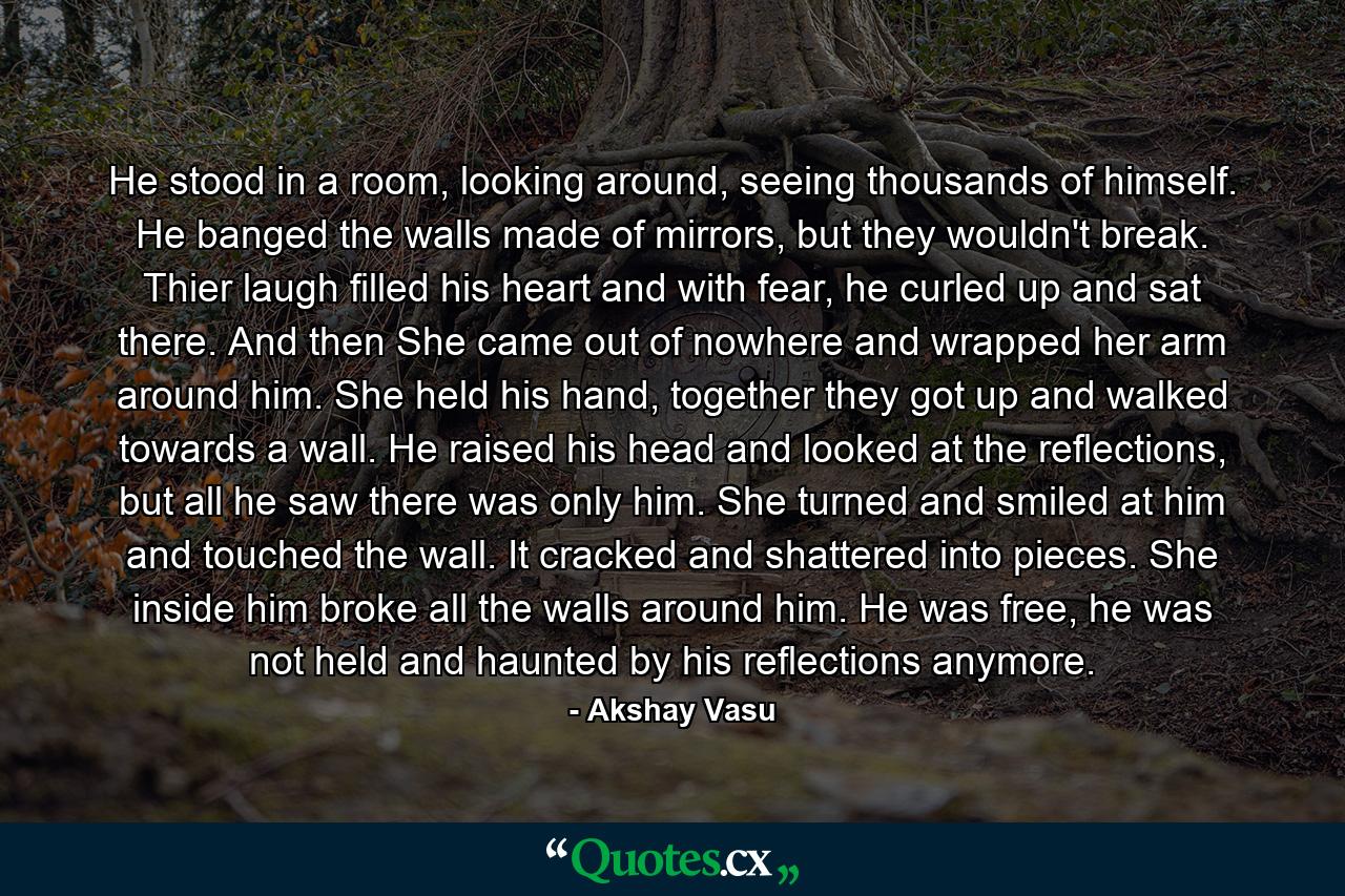 He stood in a room, looking around, seeing thousands of himself. He banged the walls made of mirrors, but they wouldn't break. Thier laugh filled his heart and with fear, he curled up and sat there. And then She came out of nowhere and wrapped her arm around him. She held his hand, together they got up and walked towards a wall. He raised his head and looked at the reflections, but all he saw there was only him. She turned and smiled at him and touched the wall. It cracked and shattered into pieces. She inside him broke all the walls around him. He was free, he was not held and haunted by his reflections anymore. - Quote by Akshay Vasu