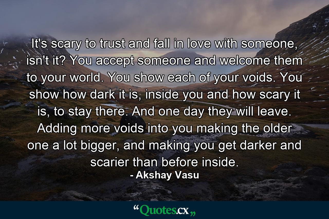 It's scary to trust and fall in love with someone, isn't it? You accept someone and welcome them to your world. You show each of your voids. You show how dark it is, inside you and how scary it is, to stay there. And one day they will leave. Adding more voids into you making the older one a lot bigger, and making you get darker and scarier than before inside. - Quote by Akshay Vasu