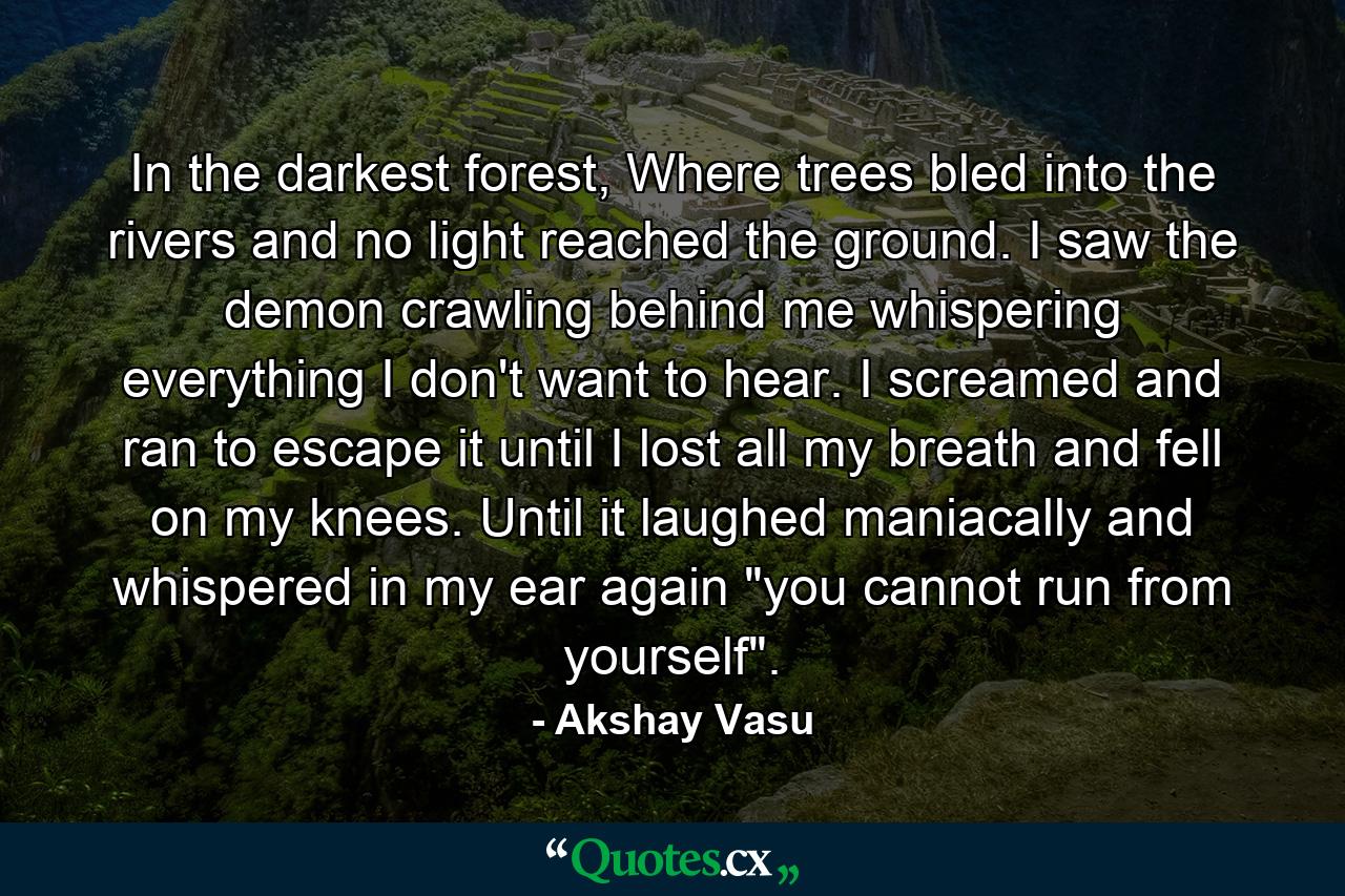 In the darkest forest, Where trees bled into the rivers and no light reached the ground. I saw the demon crawling behind me whispering everything I don't want to hear. I screamed and ran to escape it until I lost all my breath and fell on my knees. Until it laughed maniacally and whispered in my ear again 