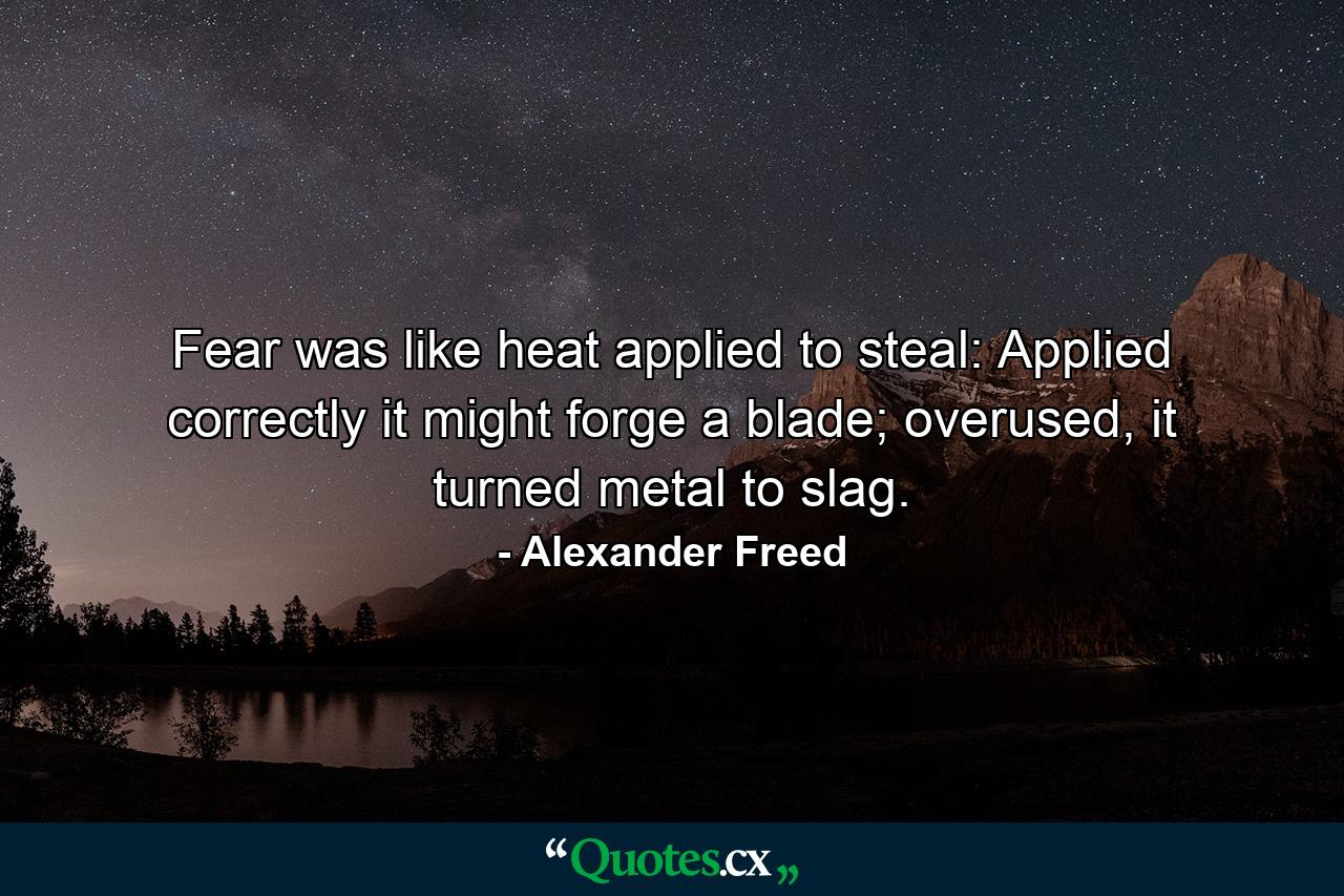 Fear was like heat applied to steal: Applied correctly it might forge a blade; overused, it turned metal to slag. - Quote by Alexander Freed