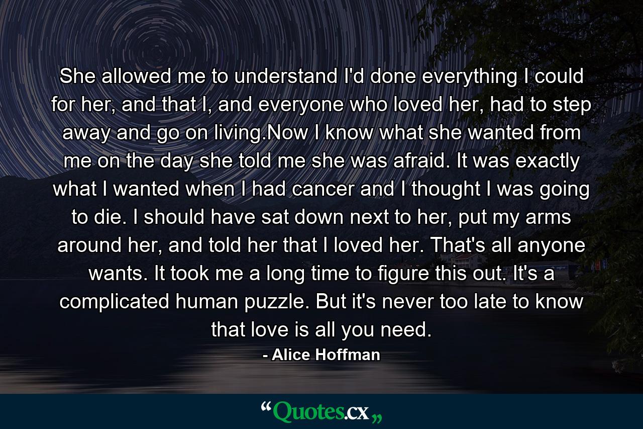 She allowed me to understand I'd done everything I could for her, and that I, and everyone who loved her, had to step away and go on living.Now I know what she wanted from me on the day she told me she was afraid. It was exactly what I wanted when I had cancer and I thought I was going to die. I should have sat down next to her, put my arms around her, and told her that I loved her. That's all anyone wants. It took me a long time to figure this out. It's a complicated human puzzle. But it's never too late to know that love is all you need. - Quote by Alice Hoffman