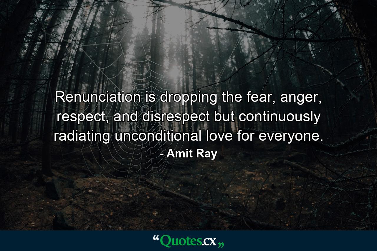 Renunciation is dropping the fear, anger, respect, and disrespect but continuously radiating unconditional love for everyone. - Quote by Amit Ray