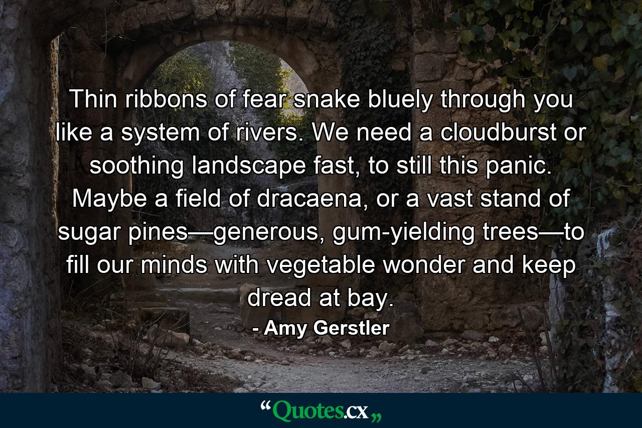 Thin ribbons of fear snake bluely through you like a system of rivers. We need a cloudburst or soothing landscape fast, to still this panic. Maybe a field of dracaena, or a vast stand of sugar pines—generous, gum-yielding trees—to fill our minds with vegetable wonder and keep dread at bay. - Quote by Amy Gerstler