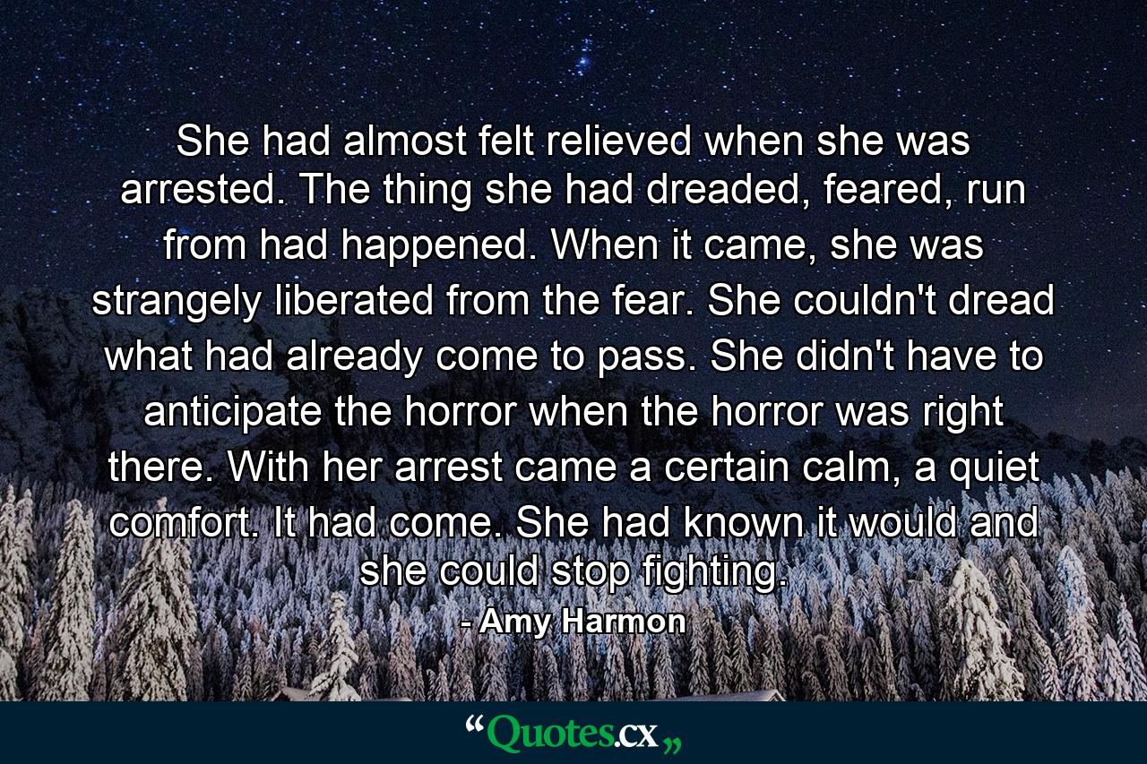 She had almost felt relieved when she was arrested. The thing she had dreaded, feared, run from had happened. When it came, she was strangely liberated from the fear. She couldn't dread what had already come to pass. She didn't have to anticipate the horror when the horror was right there. With her arrest came a certain calm, a quiet comfort. It had come. She had known it would and she could stop fighting. - Quote by Amy Harmon