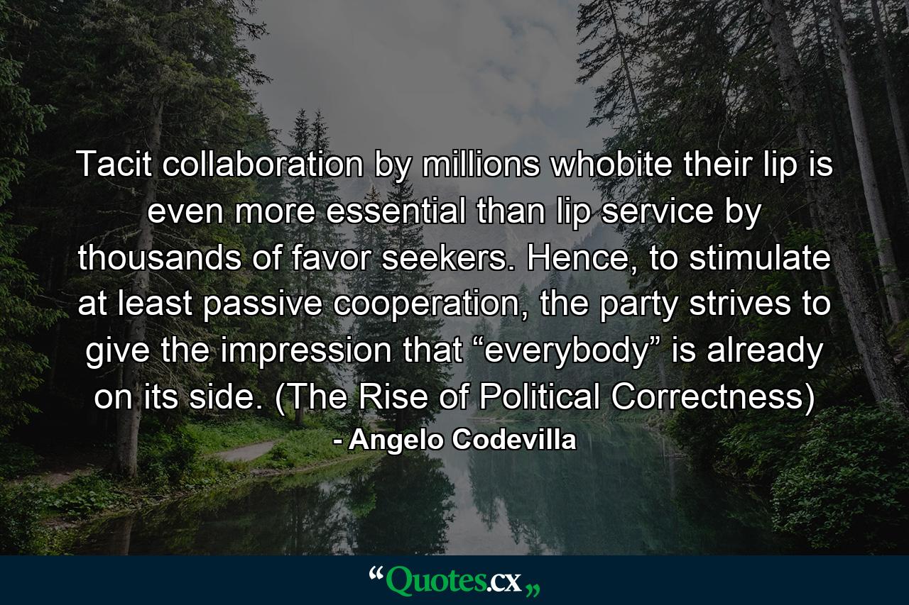 Tacit collaboration by millions whobite their lip is even more essential than lip service by thousands of favor seekers. Hence, to stimulate at least passive cooperation, the party strives to give the impression that “everybody” is already on its side. (The Rise of Political Correctness) - Quote by Angelo Codevilla