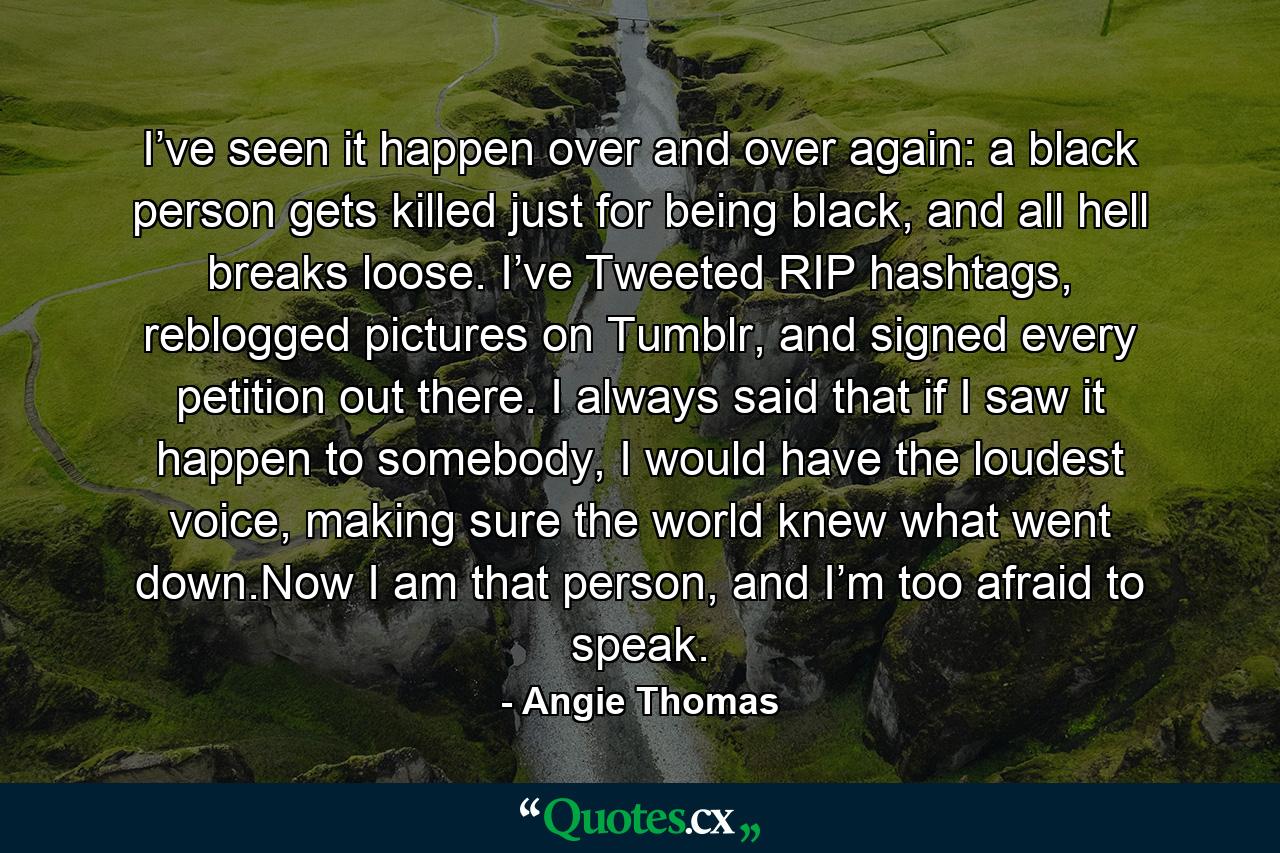 I’ve seen it happen over and over again: a black person gets killed just for being black, and all hell breaks loose. I’ve Tweeted RIP hashtags, reblogged pictures on Tumblr, and signed every petition out there. I always said that if I saw it happen to somebody, I would have the loudest voice, making sure the world knew what went down.Now I am that person, and I’m too afraid to speak. - Quote by Angie Thomas