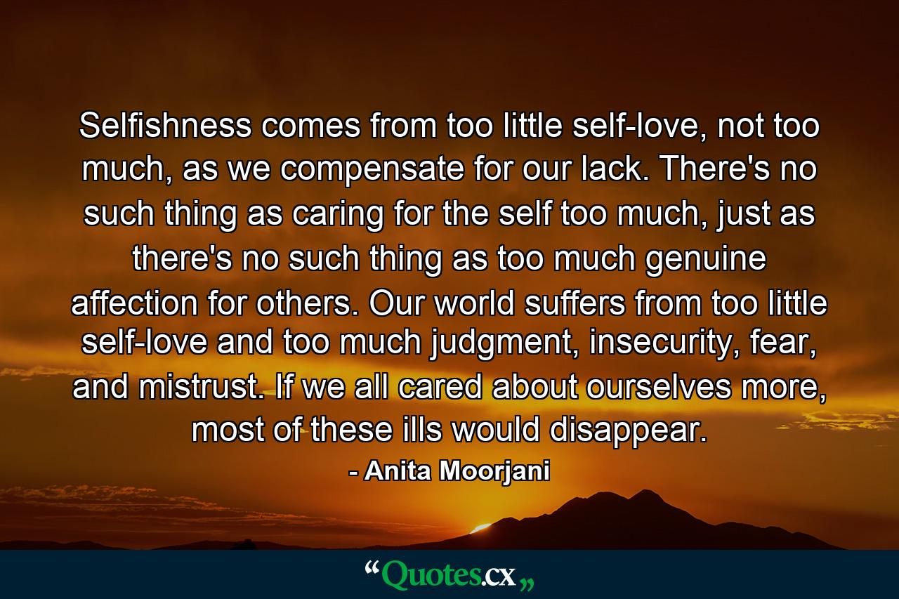 Selfishness comes from too little self-love, not too much, as we compensate for our lack. There's no such thing as caring for the self too much, just as there's no such thing as too much genuine affection for others. Our world suffers from too little self-love and too much judgment, insecurity, fear, and mistrust. If we all cared about ourselves more, most of these ills would disappear. - Quote by Anita Moorjani