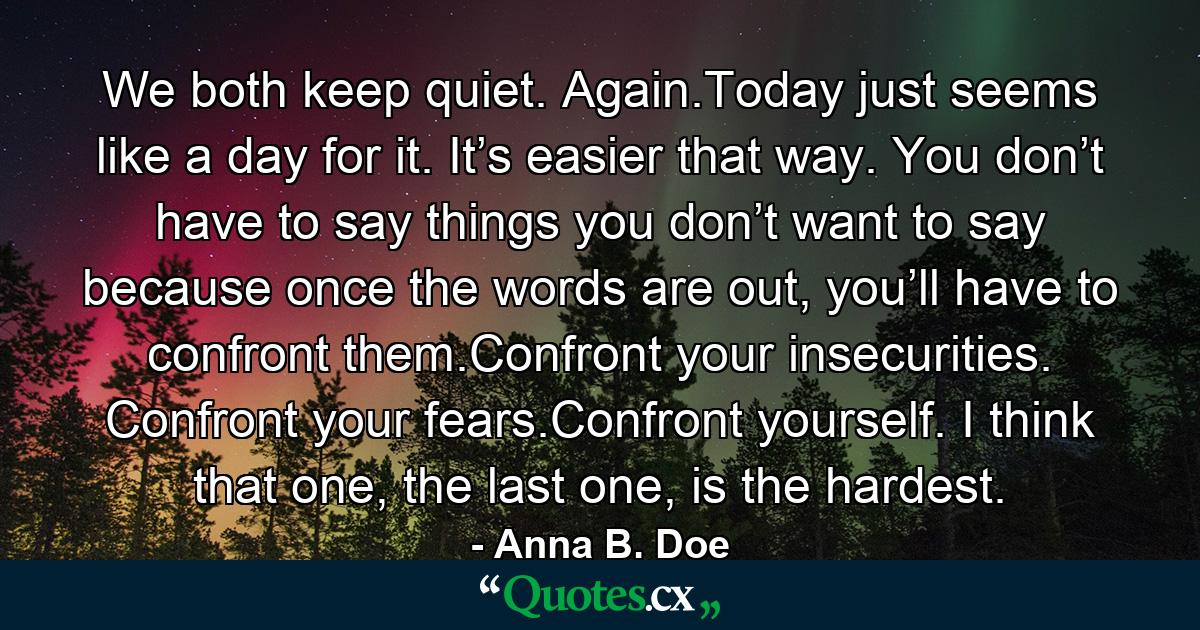 We both keep quiet. Again.Today just seems like a day for it. It’s easier that way. You don’t have to say things you don’t want to say because once the words are out, you’ll have to confront them.Confront your insecurities. Confront your fears.Confront yourself. I think that one, the last one, is the hardest. - Quote by Anna B. Doe