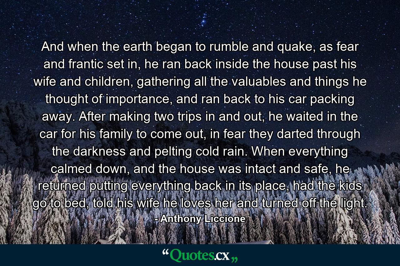 And when the earth began to rumble and quake, as fear and frantic set in, he ran back inside the house past his wife and children, gathering all the valuables and things he thought of importance, and ran back to his car packing away. After making two trips in and out, he waited in the car for his family to come out, in fear they darted through the darkness and pelting cold rain. When everything calmed down, and the house was intact and safe, he returned putting everything back in its place, had the kids go to bed, told his wife he loves her and turned off the light. - Quote by Anthony Liccione